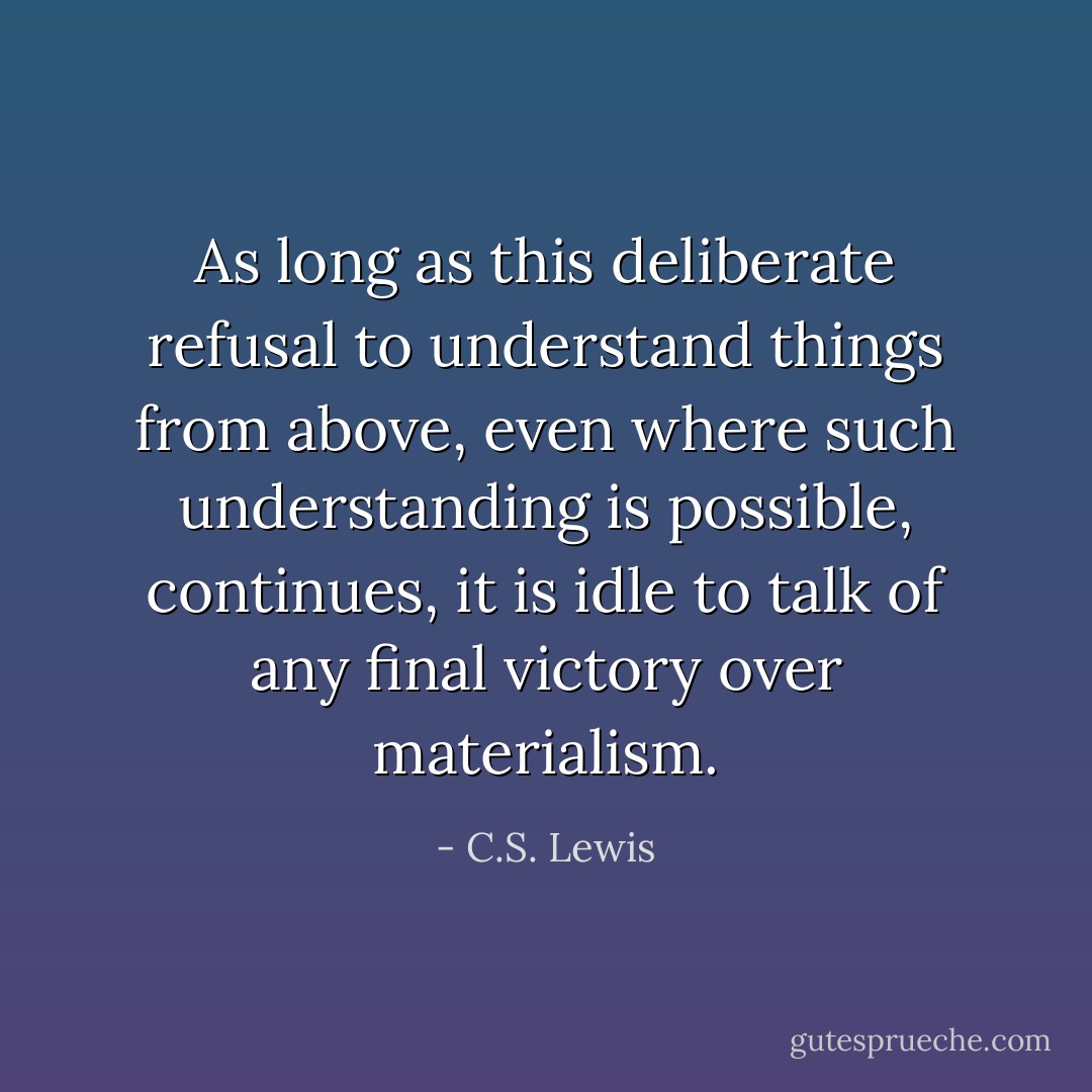 As long as this deliberate refusal to understand things from above, even where such understanding is possible, continues, it is idle to talk of any final victory over materialism. - C.S. Lewis