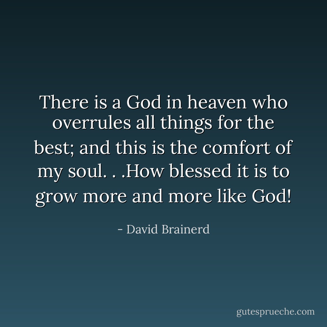 There is a God in heaven who overrules all things for the best; and this is the comfort of my soul. . .How blessed it is to grow more and more like God! - David Brainerd