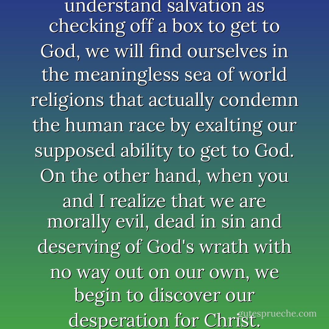 As long as you and I understand salvation as checking off a box to get to God, we will find ourselves in the meaningless sea of world religions that actually condemn the human race by exalting our supposed ability to get to God. On the other hand, when you and I realize that we are morally evil, dead in sin and deserving of God's wrath with no way out on our own, we begin to discover our desperation for Christ. - David     Platt