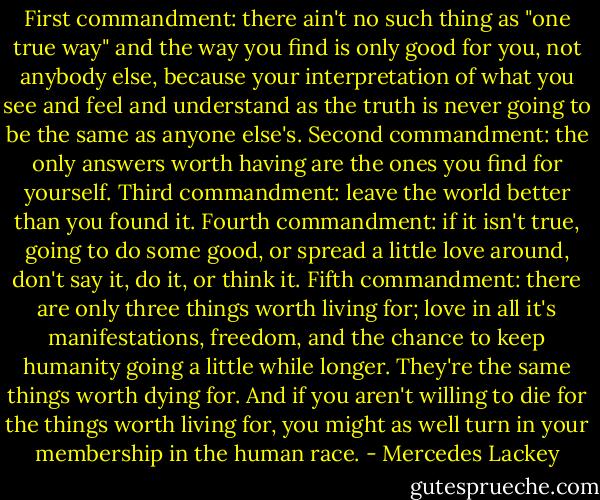 First commandment: there ain't no such thing as "one true way" and the way you find is only good for you, not anybody else, because your interpretation of what you see and feel and understand as the truth is never going to be the same as anyone else's.<br />Second commandment: the only answers worth having are the ones you find for yourself.<br />Third commandment: leave the world better than you found it.<br />Fourth commandment: if it isn't true, going to do some good, or spread a little love around, don't say it, do it, or think it.<br />Fifth commandment: there are only three things worth living for; love in all it's manifestations, freedom, and the chance to keep humanity going a little while longer. They're the same things worth dying for. And if you aren't willing to die for the things worth living for, you might as well turn in your membership in the human race. - Mercedes Lackey