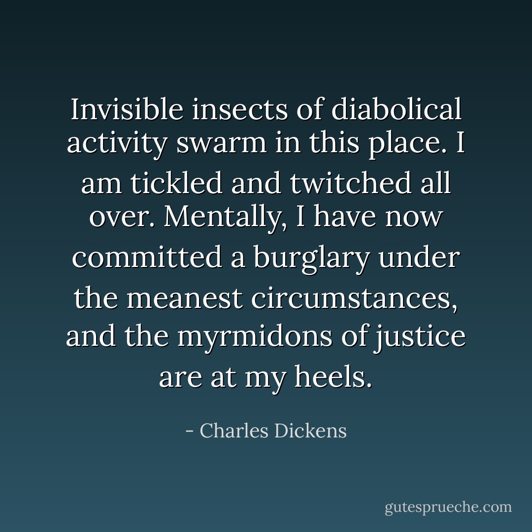 Invisible insects of diabolical activity swarm in this place. I am tickled and twitched all over. Mentally, I have now committed a burglary under the meanest circumstances, and the myrmidons of justice are at my heels. - Charles Dickens
