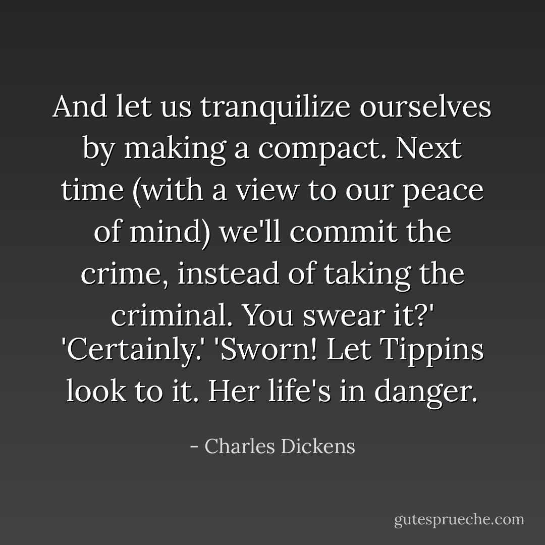 And let us tranquilize ourselves by making a compact. Next time (with a view to our peace of mind) we'll commit the crime, instead of taking the criminal. You swear it?'<br />'Certainly.'<br />'Sworn! Let Tippins look to it. Her life's in danger. - Charles Dickens