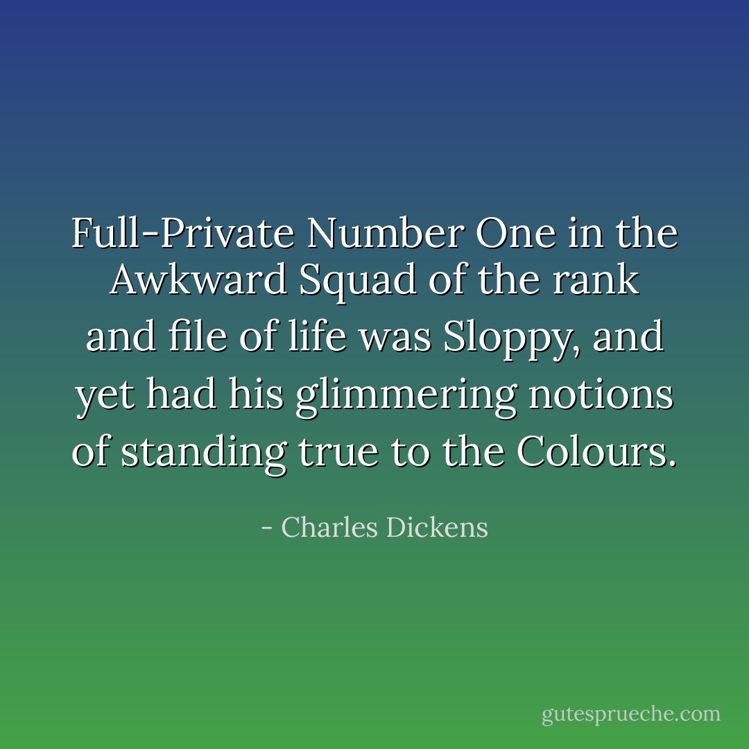 Full-Private Number One in the Awkward Squad of the rank and file of life was Sloppy, and yet had his glimmering notions of standing true to the Colours. - Charles Dickens