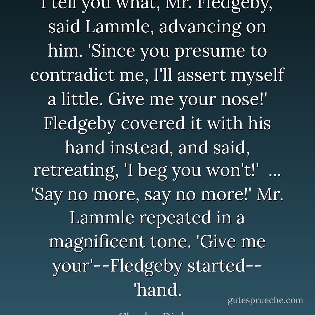 I tell you what, Mr. Fledgeby,' said Lammle, advancing on him. 'Since you presume to contradict me, I'll assert myself a little. Give me your nose!'<br />Fledgeby covered it with his hand instead, and said, retreating, 'I beg you won't!'<br /><br />... 'Say no more, say no more!' Mr. Lammle repeated in a magnificent tone. 'Give me your'--Fledgeby started-- 'hand. - Charles Dickens