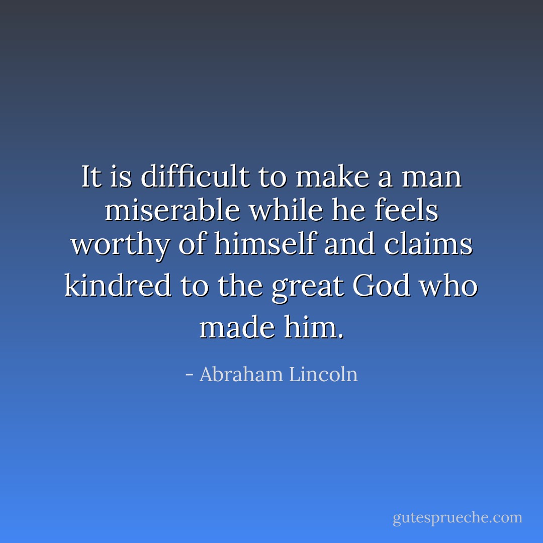 It is difficult to make a man miserable while he feels worthy of himself and claims kindred to the great God who made him. - Abraham Lincoln