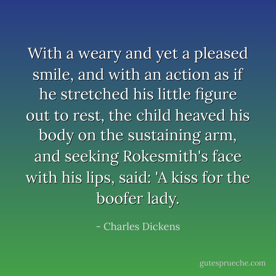 With a weary and yet a pleased smile, and with an action as if he stretched his little figure out to rest, the child heaved his body on the sustaining arm, and seeking Rokesmith's face with his lips, said:<br />'A kiss for the boofer lady. - Charles Dickens