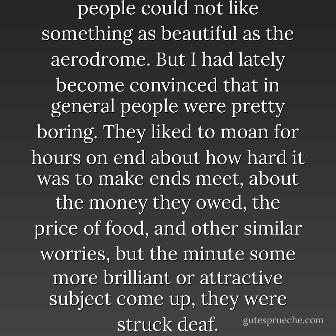 I could not understand how people could not like something as beautiful as the aerodrome. But I had lately become convinced that in general people were pretty boring. They liked to moan for hours on end about how hard it was to make ends meet, about the money they owed, the price of food, and other similar worries, but the minute some more brilliant or attractive subject come up, they were struck deaf. - Ismail Kadare