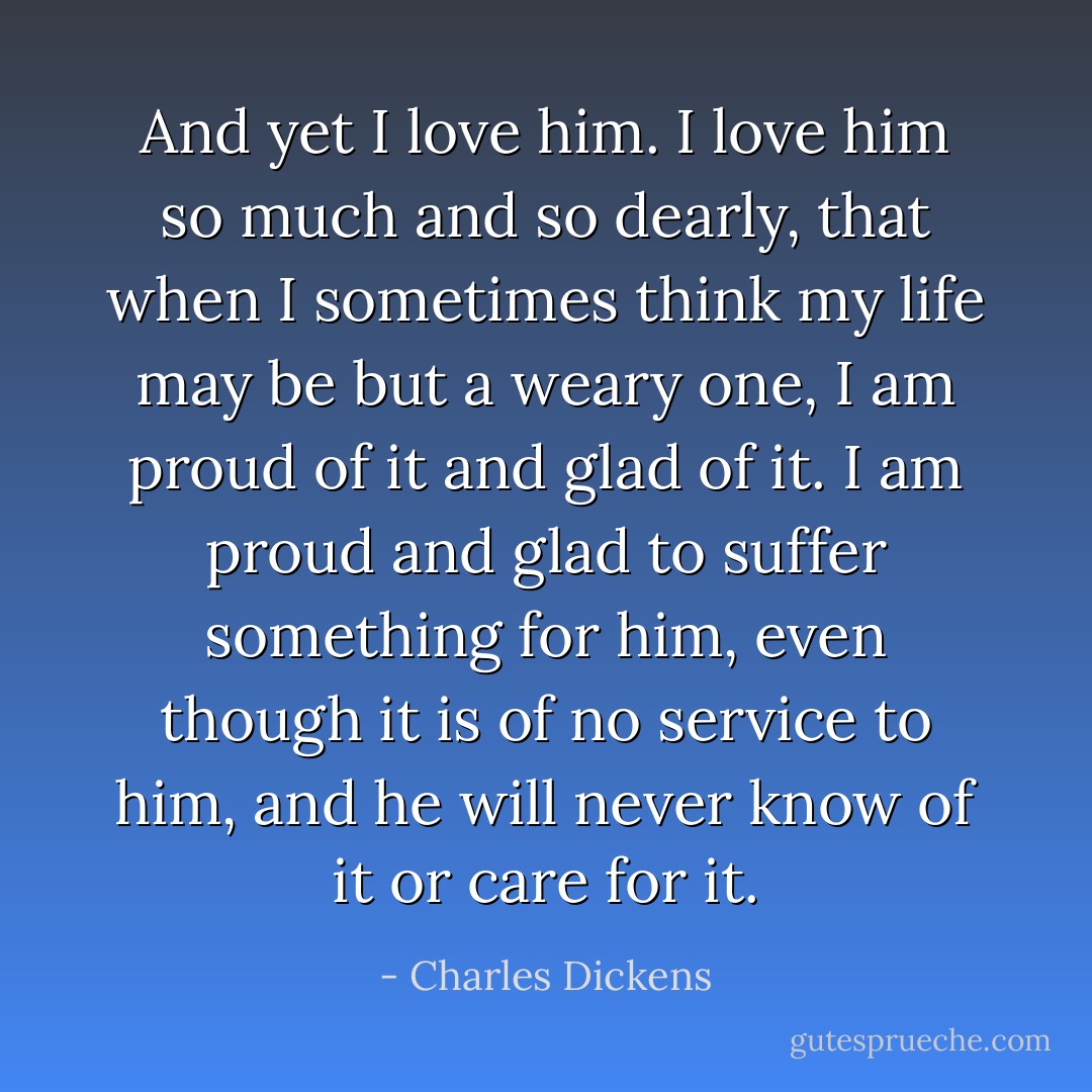And yet I love him. I love him so much and so dearly, that when I sometimes think my life may be but a weary one, I am proud of it and glad of it. I am proud and glad to suffer something for him, even though it is of no service to him, and he will never know of it or care for it. - Charles Dickens