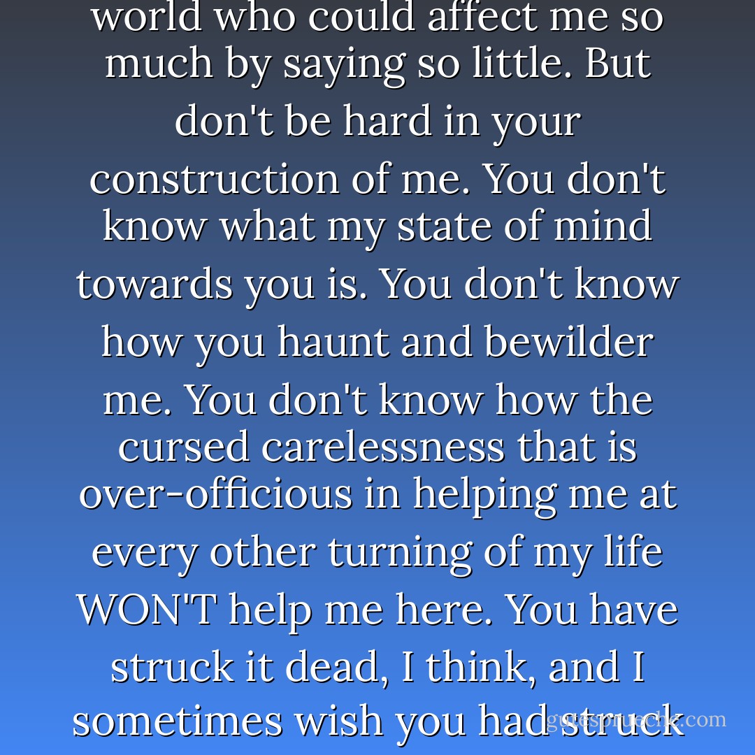 I never thought before, that there was a woman in the world who could affect me so much by saying so little. But don't be hard in your construction of me. You don't know what my state of mind towards you is. You don't know how you haunt and bewilder me. You don't know how the cursed carelessness that is over-officious in helping me at every other turning of my life WON'T help me here. You have struck it dead, I think, and I sometimes wish you had struck me dead along with it. - Charles Dickens
