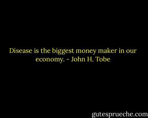 Disease is the biggest money maker in our economy. - John H. Tobe