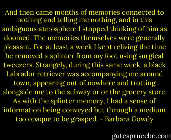 And then came months of memories connected to nothing and telling me nothing, and in this ambiguous atmosphere I stopped thinking of him as doomed. The memories themselves were generally pleasant. For at least a week I kept reliving the time he removed a splinter from my foot using surgical tweezers. Strangely, during this same week, a black Labrador retriever was accompanying me around town, appearing out of nowhere and trotting alongside me to the subway or or the grocery store. As with the splinter memory, I had a sense of information being conveyed but through a medium too opaque to be grasped. - Barbara Gowdy