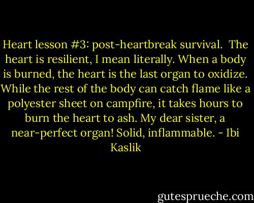Heart lesson #3: post-heartbreak survival. <br />The heart is resilient, I mean literally. When a body is burned, the heart is the last organ to oxidize. While the rest of the body can catch flame like a polyester sheet on campfire, it takes hours to burn the heart to ash. My dear sister, a near-perfect organ! Solid, inflammable. - Ibi Kaslik