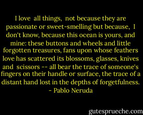I love <br />all things, <br />not because they are passionate or sweet-smelling<br />but because, <br />I don't know,<br />because<br />this ocean is yours,<br />and mine:<br />these buttons<br />and wheels<br />and little<br />forgotten<br />treasures,<br />fans upon<br />whose feathers<br />love has scattered<br />its blossoms,<br />glasses, knives and <br />scissors --<br />all bear<br />the trace<br />of someone's fingers<br />on their handle or surface,<br />the trace of a distant hand<br />lost<br />in the depths of forgetfulness. - Pablo Neruda