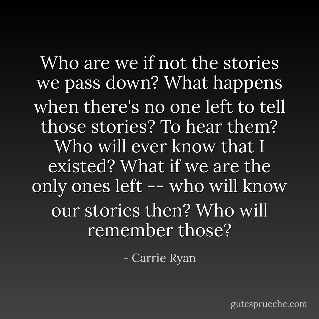 Who are we if not the stories we pass down? What happens when there's no one left to tell those stories? To hear them? Who will ever know that I existed? What if we are the only ones left -- who will know our stories then? Who will remember those? - Carrie Ryan