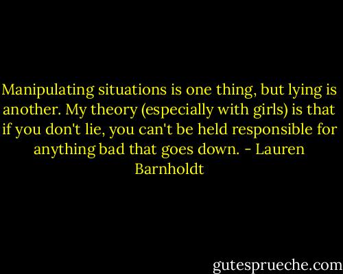 Manipulating situations is one thing, but lying is another. My theory (especially with girls) is that if you don't lie, you can't be held responsible for anything bad that goes down. - Lauren Barnholdt