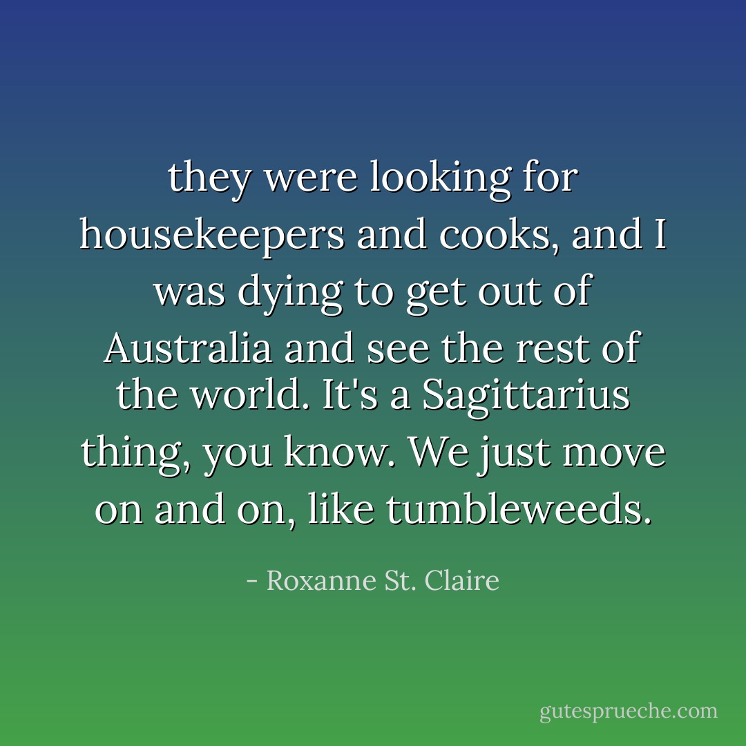they were looking for housekeepers and cooks, and I was dying to get out of Australia and see the rest of the world. It's a Sagittarius thing, you know. We just move on and on, like tumbleweeds. - Roxanne St. Claire
