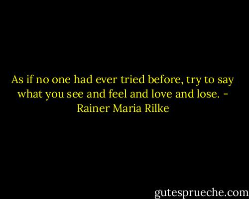 As if no one had ever tried before, try to say what you see and feel and love and lose. - Rainer Maria Rilke