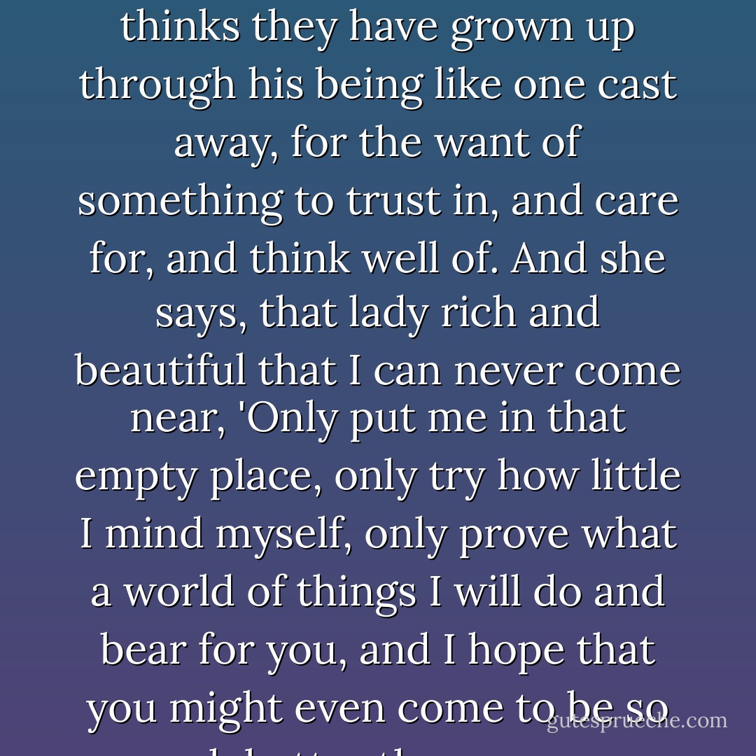 Her heart--is given him, with all its love and truth. She would joyfully die with him, or better than that, die for him. She knows he has failings, but she thinks they have grown up through his being like one cast away, for the want of something to trust in, and care for, and think well of. And she says, that lady rich and beautiful that I can never come near, 'Only put me in that empty place, only try how little I mind myself, only prove what a world of things I will do and bear for you, and I hope that you might even come to be so much better than you are, through me who am so much worse, and hardly worth the thinking of beside you. - Charles Dickens