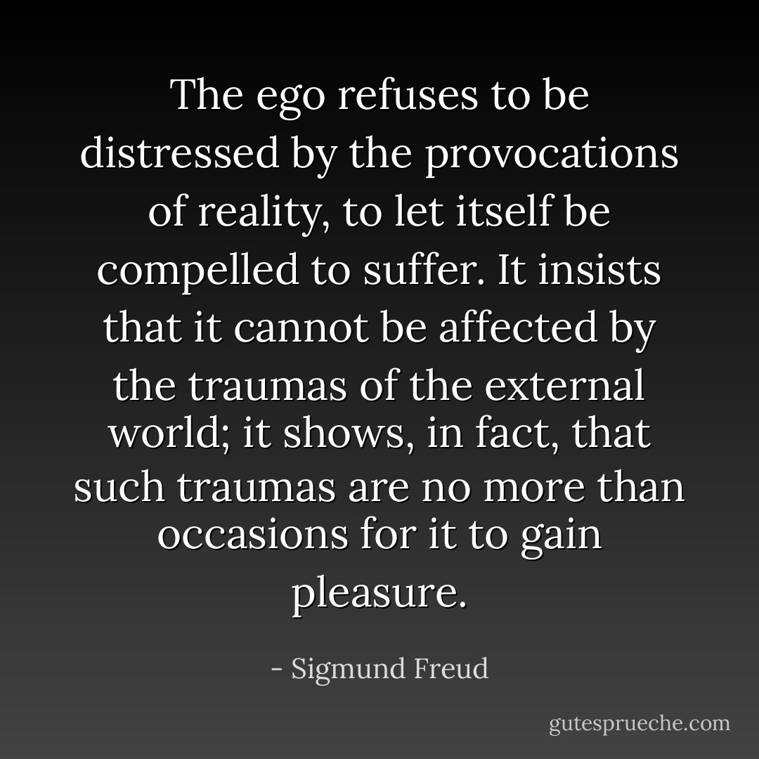 The ego refuses to be distressed by the provocations of reality, to let itself be compelled to suffer. It insists that it cannot be affected by the traumas of the external world; it shows, in fact, that such traumas are no more than occasions for it to gain pleasure. - Sigmund Freud