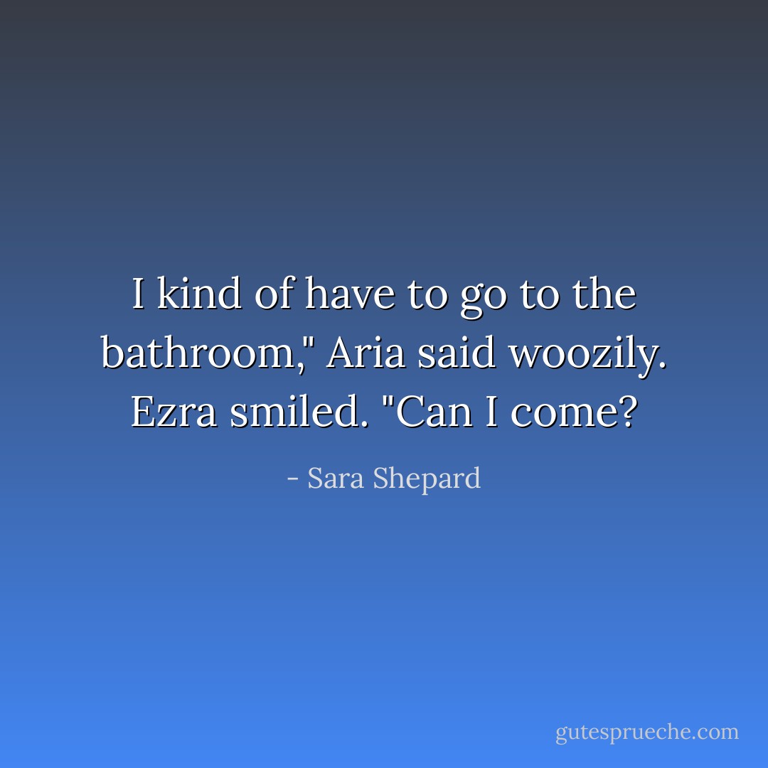 I kind of have to go to the bathroom," Aria said woozily.<br />Ezra smiled. "Can I come? - Sara Shepard