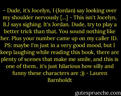 - Dude, it's Jocelyn, I (Jordan) say looking over my shoulder nervously [...]<br />- This isn't Jocelyn, B.J says sighing. It's Jordan. Dude, try to play a better trick than that. You sound nothing like her. Plus your number came up on my caller ID.<br /><br />PS: maybe I'm just in a very good mood, but I keep laughing while reading this book, there are plenty of scenes that make me smile, and this is one of them.. it's just hilarious how silly and funny these characters are ;)) - Lauren Barnholdt