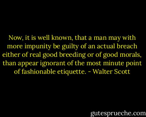 Now, it is well known, that a man may with more impunity be guilty of an actual breach either of real good breeding or of good morals, than appear ignorant of the most minute point of fashionable etiquette. - Walter Scott