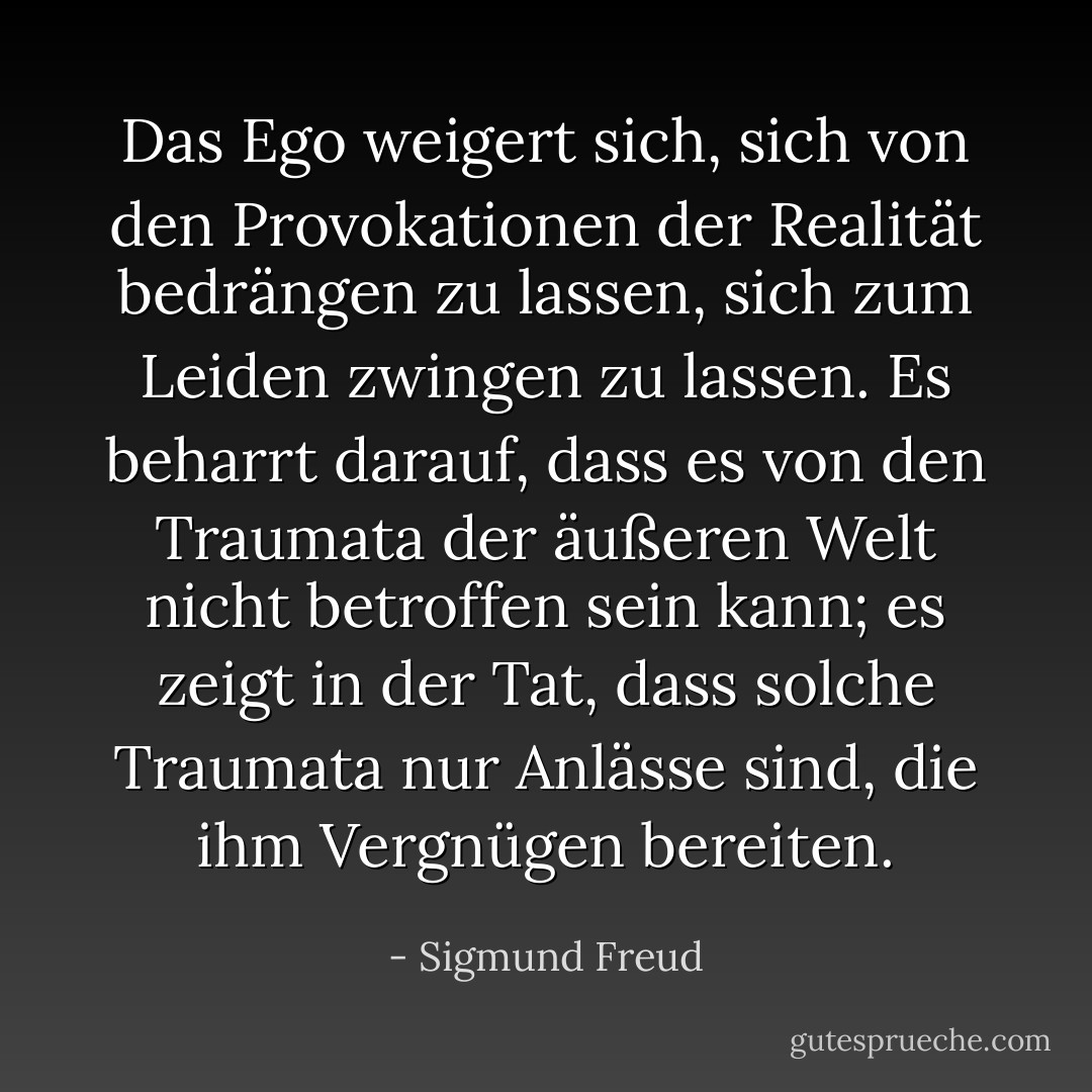 Das Ego weigert sich, sich von den Provokationen der Realität bedrängen zu lassen, sich zum Leiden zwingen zu lassen. Es beharrt darauf, dass es von den Traumata der äußeren Welt nicht betroffen sein kann; es zeigt in der Tat, dass solche Traumata nur Anlässe sind, die ihm Vergnügen bereiten. - Sigmund Freud<
