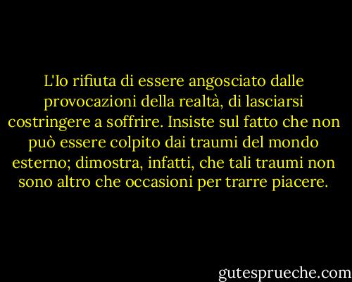 L'Io rifiuta di essere angosciato dalle provocazioni della realtà, di lasciarsi costringere a soffrire. Insiste sul fatto che non può essere colpito dai traumi del mondo esterno; dimostra, infatti, che tali traumi non sono altro che occasioni per trarre piacere. - Sigmund Freud