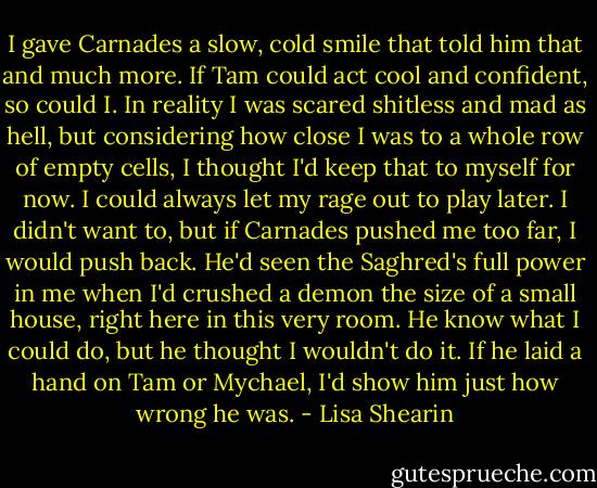 I gave Carnades a slow, cold smile that told him that and much more. If Tam could act cool and confident, so could I. In reality I was scared shitless and mad as hell, but considering how close I was to a whole row of empty cells, I thought I'd keep that to myself for now. I could always let my rage out to play later. I didn't want to, but if Carnades pushed me too far, I would push back. He'd seen the Saghred's full power in me when I'd crushed a demon the size of a small house, right here in this very room. He know what I could do, but he thought I wouldn't do it. If he laid a hand on Tam or Mychael, I'd show him just how wrong he was. - Lisa Shearin