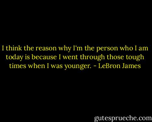 I think the reason why I'm the person who I am today is because I went through those tough times when I was younger. - LeBron James