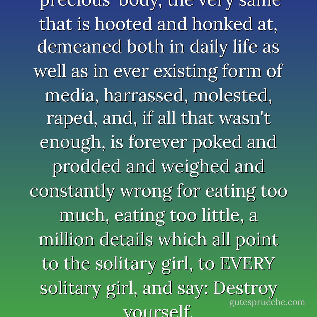 And, what's more, this 'precious' body, the very same that is hooted and honked at, demeaned both in daily life as well as in ever existing form of media, harrassed, molested, raped, and, if all that wasn't enough, is forever poked and prodded and weighed and constantly wrong for eating too much, eating too little, a million details which all point to the solitary girl, to EVERY solitary girl, and say: Destroy yourself. - Emilie Autumn