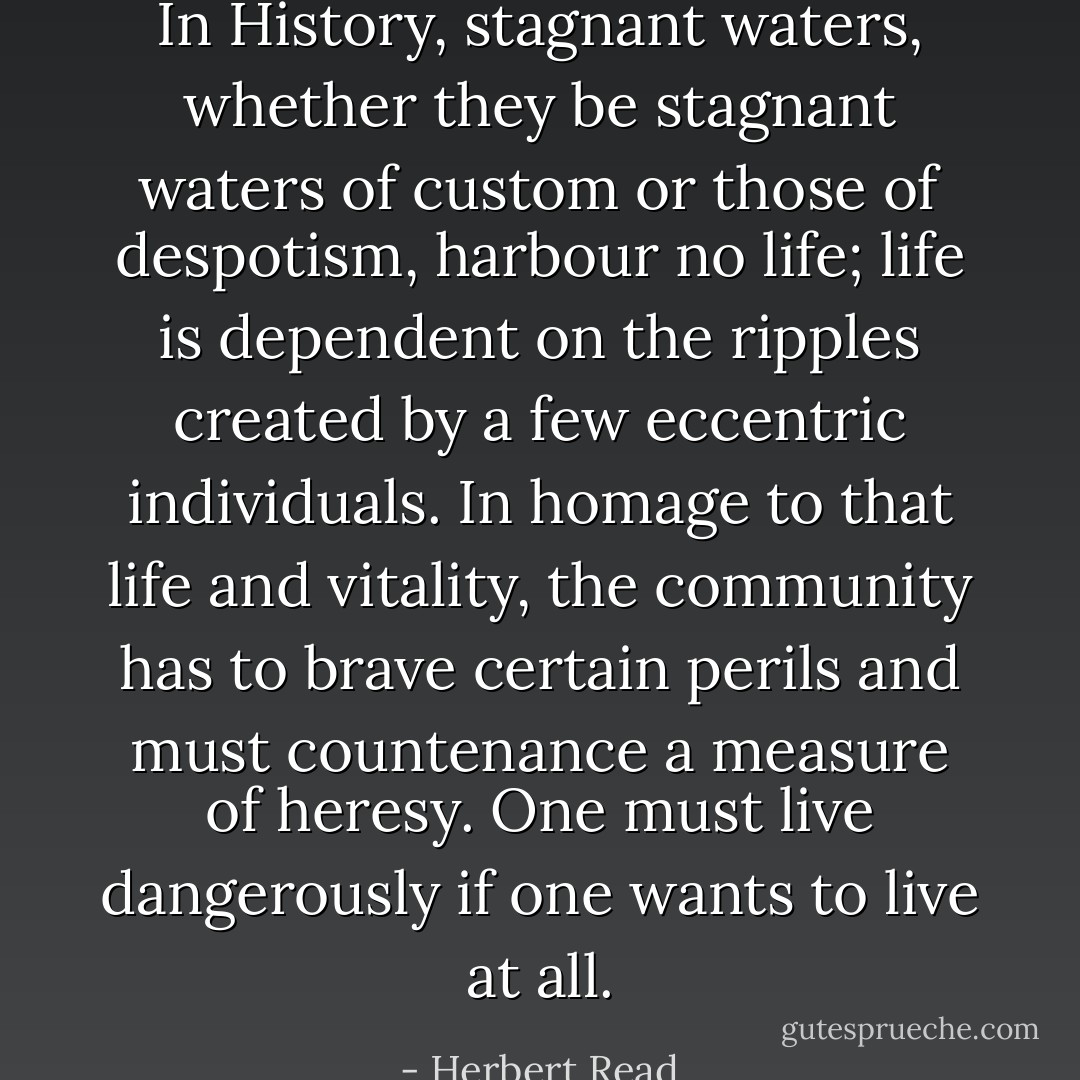 In History, stagnant waters, whether they be stagnant waters of custom or those of despotism, harbour no life; life is dependent on the ripples created by a few eccentric individuals. In homage to that life and vitality, the community has to brave certain perils and must countenance a measure of heresy. One must live dangerously if one wants to live at all. - Herbert Read