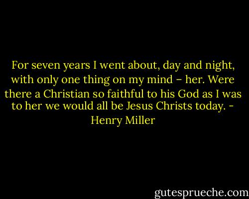 For seven years I went about, day and night, with only one thing on my mind – her.<br />Were there a Christian so faithful to his God as I was to her we would all be Jesus<br />Christs today. - Henry Miller