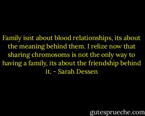Family isnt about blood relationships, its about the meaning behind them. I relize now that sharing chromosoms is not the only way to having a family, its about the friendship behind it. - Sarah Dessen