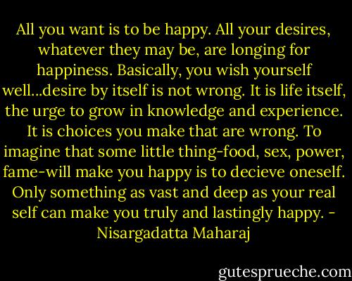 All you want is to be happy. All your desires, whatever they may be, are longing for happiness. Basically, you wish yourself well...desire by itself is not wrong. It is life itself, the urge to grow in knowledge and experience. It is choices you make that are wrong. To imagine that some little thing-food, sex, power, fame-will make you happy is to decieve oneself. Only something as vast and deep as your real self can make you truly and lastingly happy. - Nisargadatta Maharaj