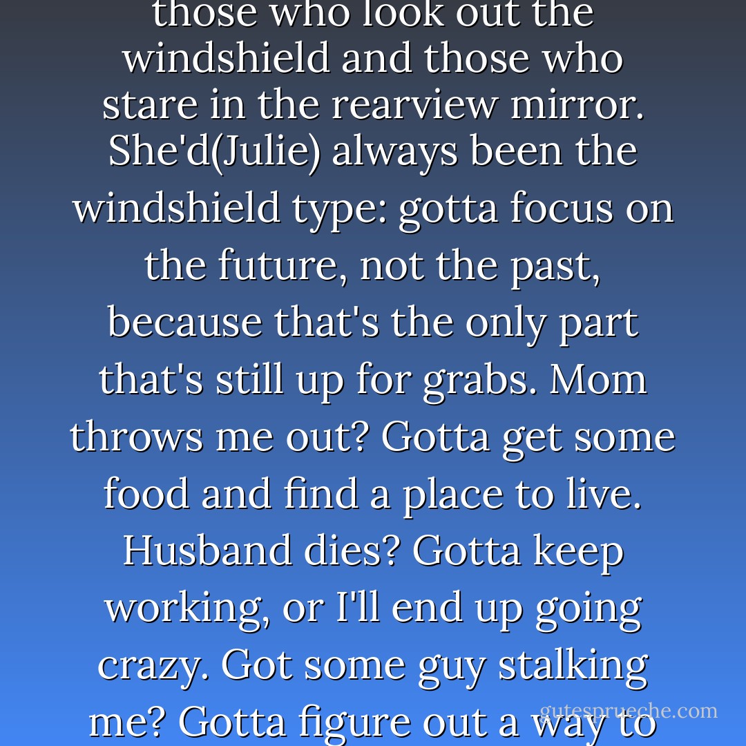 She'd always believed that people come in two varieties: those who look out the windshield and those who stare in the rearview mirror. She'd(Julie) always been the windshield type: gotta focus on the future, not the past, because that's the only part that's still up for grabs. Mom throws me out? Gotta get some food and find a place to live. Husband dies? Gotta keep working, or I'll end up going crazy. Got some guy stalking me? Gotta figure out a way to stop it. - Nicholas Sparks