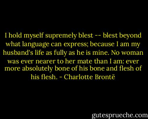 I hold myself supremely blest -- blest beyond what language can express; because I am my husband's life as fully as he is mine. No woman was ever nearer to her mate than I am: ever more absolutely bone of his bone and flesh of his flesh. - Charlotte Brontë