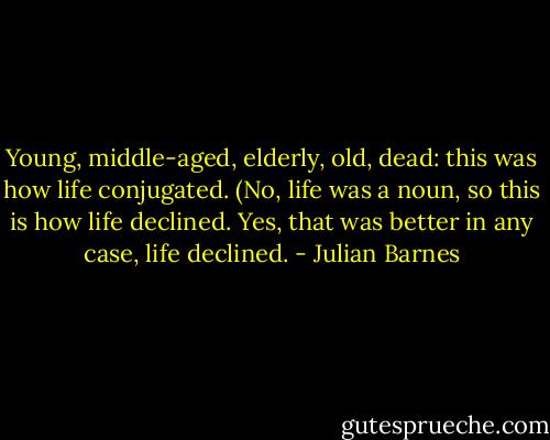 Young, middle-aged, elderly, old, dead: this was how life conjugated. (No, life was a noun, so this is how life declined. Yes, that was better in any case, life declined. - Julian Barnes