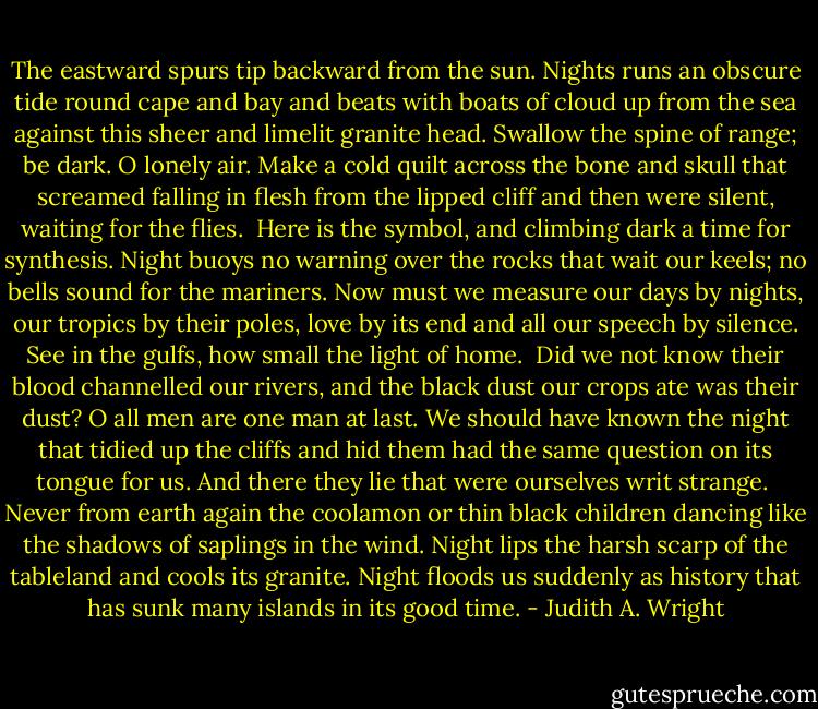 The eastward spurs tip backward from the sun.<br />Nights runs an obscure tide round cape and bay<br />and beats with boats of cloud up from the sea<br />against this sheer and limelit granite head.<br />Swallow the spine of range; be dark. O lonely air.<br />Make a cold quilt across the bone and skull<br />that screamed falling in flesh from the lipped cliff<br />and then were silent, waiting for the flies.<br /><br />Here is the symbol, and climbing dark<br />a time for synthesis. Night buoys no warning<br />over the rocks that wait our keels; no bells<br />sound for the mariners. Now must we measure<br />our days by nights, our tropics by their poles,<br />love by its end and all our speech by silence.<br />See in the gulfs, how small the light of home.<br /><br />Did we not know their blood channelled our rivers,<br />and the black dust our crops ate was their dust?<br />O all men are one man at last. We should have known<br />the night that tidied up the cliffs and hid them<br />had the same question on its tongue for us.<br />And there they lie that were ourselves writ strange.<br /><br />Never from earth again the coolamon<br />or thin black children dancing like the shadows<br />of saplings in the wind. Night lips the harsh<br />scarp of the tableland and cools its granite.<br />Night floods us suddenly as history<br />that has sunk many islands in its good time. - Judith A. Wright