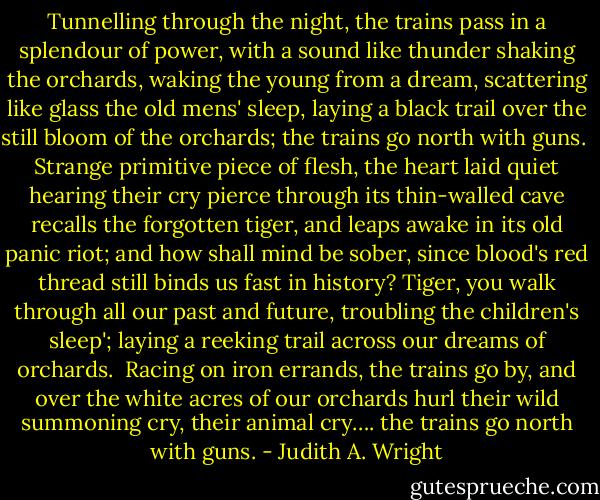 Tunnelling through the night, the trains pass<br />in a splendour of power, with a sound like thunder<br />shaking the orchards, waking<br />the young from a dream, scattering like glass<br />the old mens' sleep, laying<br />a black trail over the still bloom of the orchards;<br />the trains go north with guns.<br /><br />Strange primitive piece of flesh, the heart laid quiet<br />hearing their cry pierce through its thin-walled cave<br />recalls the forgotten tiger,<br />and leaps awake in its old panic riot;<br />and how shall mind be sober,<br />since blood's red thread still binds us fast in history?<br />Tiger, you walk through all our past and future,<br />troubling the children's sleep'; laying<br />a reeking trail across our dreams of orchards.<br /><br />Racing on iron errands, the trains go by,<br />and over the white acres of our orchards<br />hurl their wild summoning cry, their animal cry….<br />the trains go north with guns. - Judith A. Wright