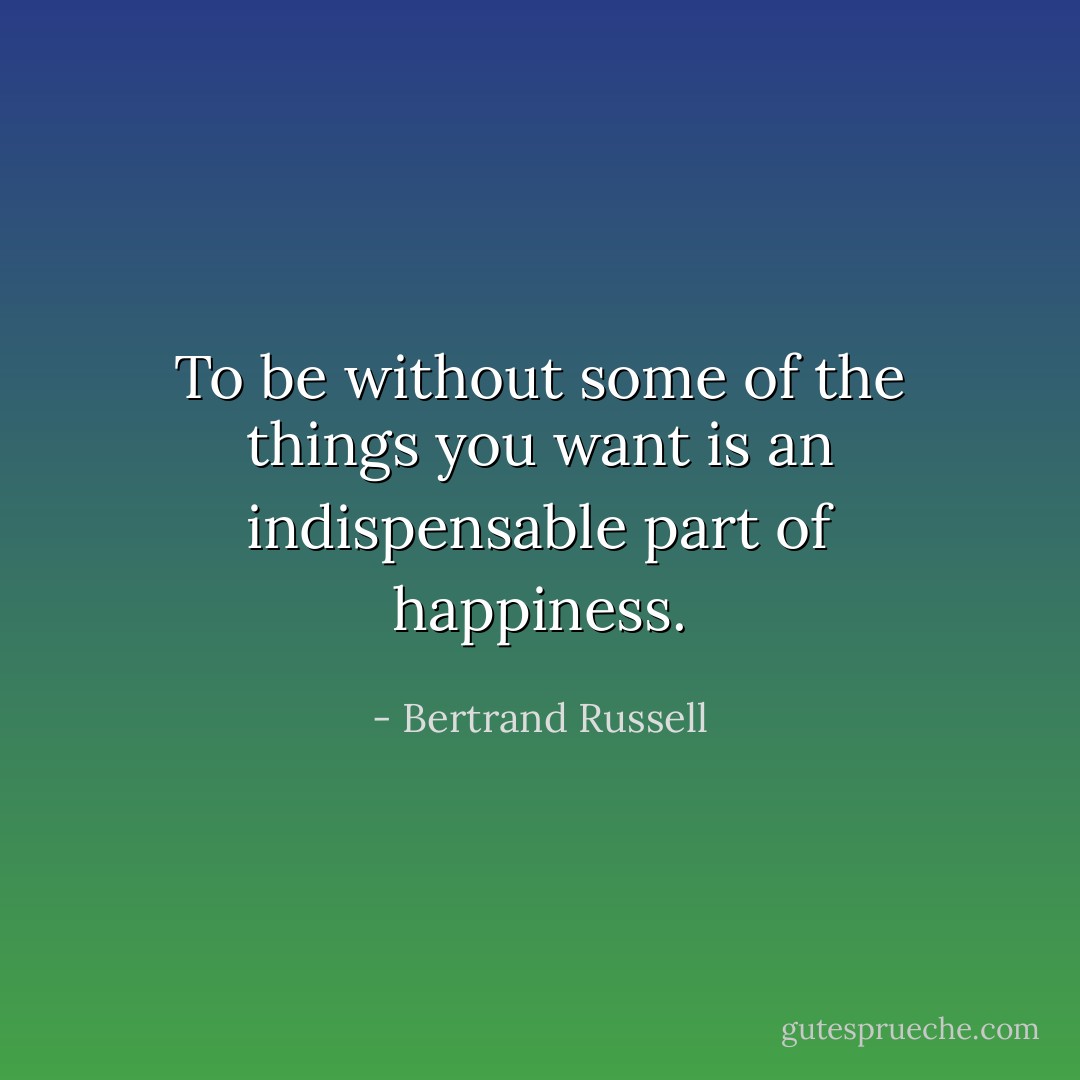 To be without some of the things you want is an indispensable part of happiness. - Bertrand Russell