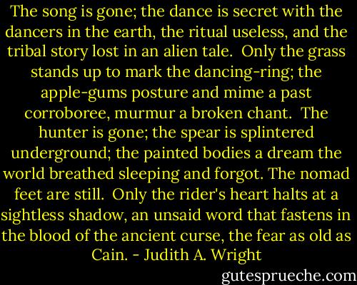 The song is gone; the dance<br />is secret with the dancers in the earth,<br />the ritual useless, and the tribal story<br />lost in an alien tale.<br /><br />Only the grass stands up<br />to mark the dancing-ring; the apple-gums<br />posture and mime a past corroboree,<br />murmur a broken chant.<br /><br />The hunter is gone; the spear<br />is splintered underground; the painted bodies<br />a dream the world breathed sleeping and forgot.<br />The nomad feet are still.<br /><br />Only the rider's heart<br />halts at a sightless shadow, an unsaid word<br />that fastens in the blood of the ancient curse,<br />the fear as old as Cain. - Judith A. Wright