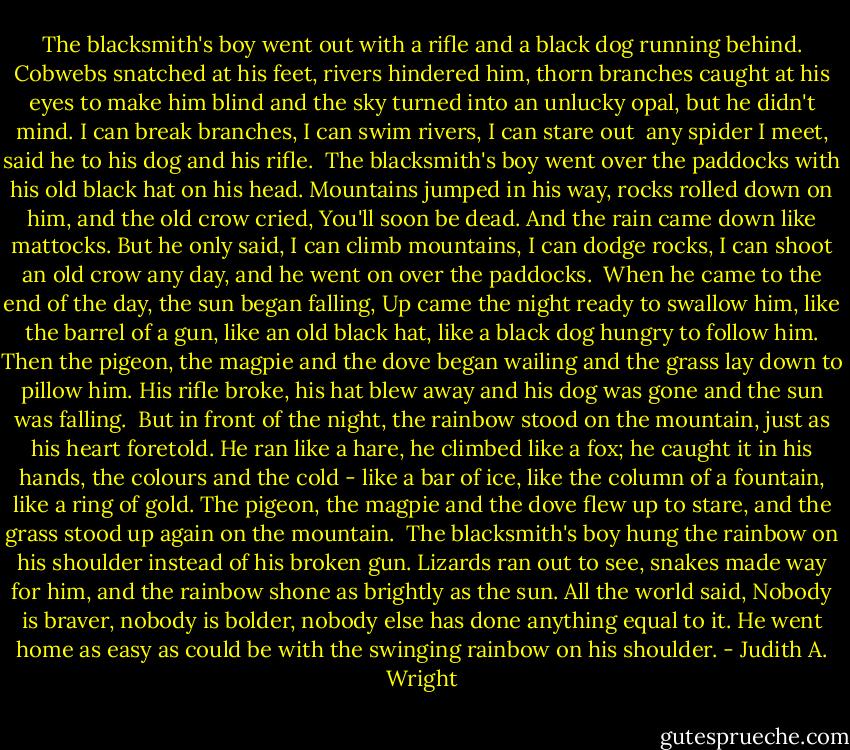 The blacksmith's boy went out with a rifle<br />and a black dog running behind.<br />Cobwebs snatched at his feet,<br />rivers hindered him,<br />thorn branches caught at his eyes to make him blind<br />and the sky turned into an unlucky opal,<br />but he didn't mind.<br />I can break branches, I can swim rivers, I can stare out <br />any spider I meet,<br />said he to his dog and his rifle.<br /><br />The blacksmith's boy went over the paddocks<br />with his old black hat on his head.<br />Mountains jumped in his way,<br />rocks rolled down on him,<br />and the old crow cried, You'll soon be dead.<br />And the rain came down like mattocks.<br />But he only said,<br />I can climb mountains, I can dodge rocks, I can shoot an old crow any day,<br />and he went on over the paddocks.<br /><br />When he came to the end of the day, the sun began falling,<br />Up came the night ready to swallow him,<br />like the barrel of a gun,<br />like an old black hat,<br />like a black dog hungry to follow him.<br />Then the pigeon, the magpie and the dove began wailing<br />and the grass lay down to pillow him.<br />His rifle broke, his hat blew away and his dog was gone and the sun was falling.<br /><br />But in front of the night, the rainbow stood on the mountain,<br />just as his heart foretold.<br />He ran like a hare,<br />he climbed like a fox;<br />he caught it in his hands, the colours and the cold -<br />like a bar of ice, like the column of a fountain,<br />like a ring of gold.<br />The pigeon, the magpie and the dove flew up to stare,<br />and the grass stood up again on the mountain.<br /><br />The blacksmith's boy hung the rainbow on his shoulder<br />instead of his broken gun.<br />Lizards ran out to see, snakes made way for him,<br />and the rainbow shone as brightly as the sun.<br />All the world said, Nobody is braver, nobody is bolder,<br />nobody else has done<br />anything equal to it. He went home as easy as could be<br />with the swinging rainbow on his shoulder. - Judith A. Wright