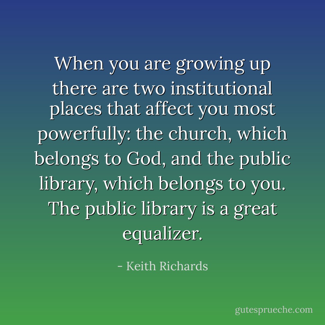 When you are growing up there are two institutional places that affect you most powerfully: the church, which belongs to God, and the public library, which belongs to you. The public library is a great equalizer. - Keith Richards