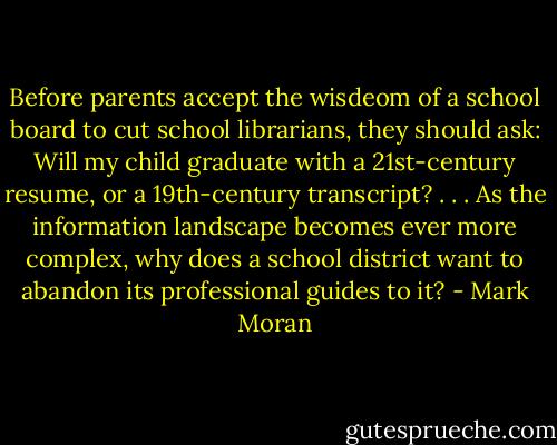 Before parents accept the wisdeom of a school board to cut school librarians, they should ask: Will my child graduate with a 21st-century resume, or a 19th-century transcript? . . . As the information landscape becomes ever more complex, why does a school district want to abandon its professional guides to it? - Mark Moran