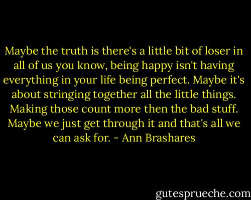 Maybe the truth is there's a little bit of loser in all of us you know, being happy isn't having everything in your life being perfect. Maybe it's about stringing together all the little things. Making those count more then the bad stuff. Maybe we just get through it and that's all we can ask for. - Ann Brashares