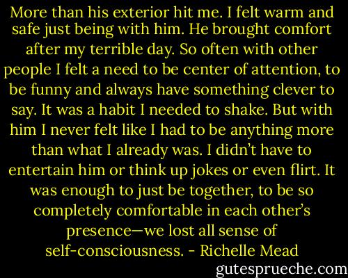 More than his exterior hit me. I felt warm and safe just being with him. He brought comfort after my terrible day. So often with other people I felt a need to be center of attention, to be funny and always have something clever to say. It was a habit I needed to shake. But with him I never felt like I had to be anything more than what I already was. I didn’t have to entertain him or think up jokes or even flirt. It was enough to just be together, to be so completely comfortable in each other’s presence—we lost all sense of self-consciousness. - Richelle Mead
