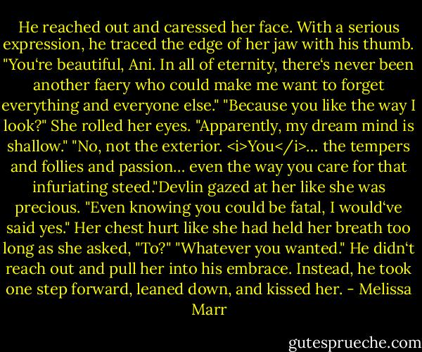 He reached out and caressed her face. With a serious expression, he traced the edge of her jaw with his thumb. "You‘re beautiful, Ani. In all of eternity, there‘s never been another faery who could make me want to forget everything and everyone else."<br />"Because you like the way I look?" She rolled her eyes. "Apparently, my dream mind is shallow."<br />"No, not the exterior. <i>You</i>… the tempers and follies and passion… even the way you care for that infuriating steed."Devlin gazed at her like she was precious. "Even knowing you could be fatal, I would‘ve said yes."<br />Her chest hurt like she had held her breath too long as she asked, "To?"<br />"Whatever you wanted." He didn‘t reach out and pull her into his embrace. Instead, he took one step forward, leaned down, and kissed her. - Melissa Marr