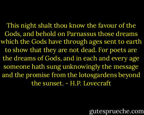 This night shalt thou know the favour of the Gods, and behold on Parnassus those dreams which the Gods have through ages sent to earth to show that they are not dead. For poets are the dreams of Gods, and in each and every age someone hath sung unknowingly the message and the promise from the lotosgardens beyond the sunset. - H.P. Lovecraft