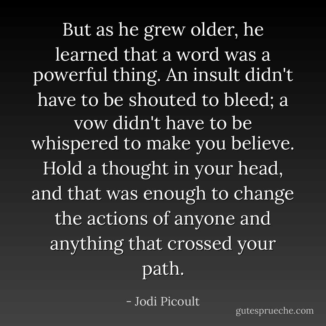 But as he grew older, he learned that a word was a powerful thing. An insult didn't have to be shouted to bleed; a vow didn't have to be whispered to make you believe. Hold a thought in your head, and that was enough to change the actions of anyone and anything that crossed your path. - Jodi Picoult